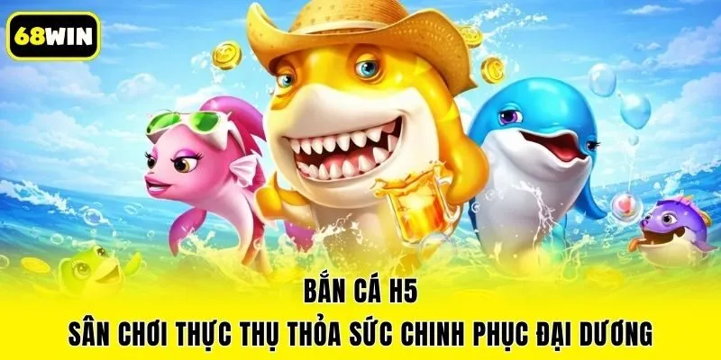 Bắn Cá H5 - Sân Chơi Thực Thụ Thỏa Sức Chinh Phục Đại Dương